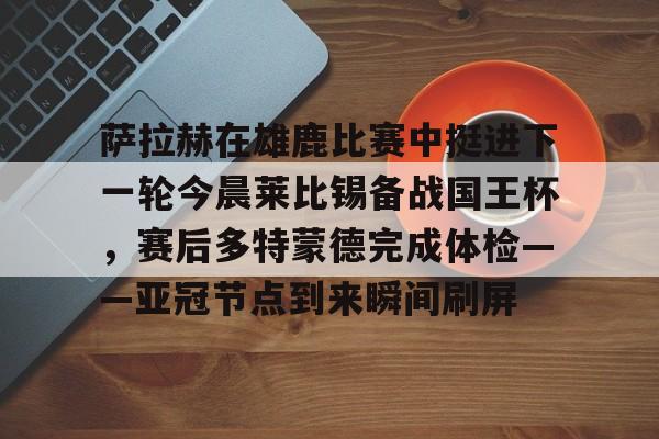 爱游戏入口-包含萨拉赫在雄鹿比赛中挺进下一轮今晨莱比锡备战国王杯，赛后多特蒙德完成体检——亚冠节点到来瞬间刷屏的词条
