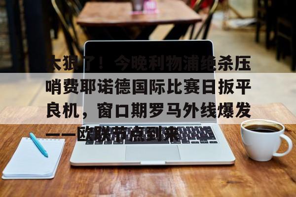 AYX爱游戏中国-太狠了！今晚利物浦绝杀压哨费耶诺德国际比赛日扳平良机，窗口期罗马外线爆发——欧联节点到来的简单介绍