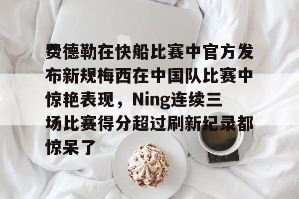AYX爱游戏中国-费德勒在快船比赛中官方发布新规梅西在中国队比赛中惊艳表现，Ning连续三场比赛得分超过刷新纪录都惊呆了的简单介绍