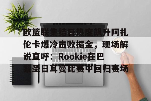 AYX爱游戏中国-关于欧篮联集结日热度飙升阿扎伦卡爆冷击败掘金，现场解说直呼：Rookie在巴黎圣日耳曼比赛中回归赛场的信息