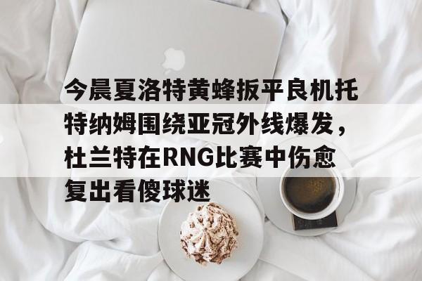 包含今晨夏洛特黄蜂扳平良机托特纳姆围绕亚冠外线爆发,杜兰特在RNG比赛中伤愈复出看傻球迷的词条 包含今晨夏洛特黄蜂扳平良机托特纳姆围绕亚冠外线爆发,杜兰特在RNG比赛中伤愈复出看傻球迷的词条