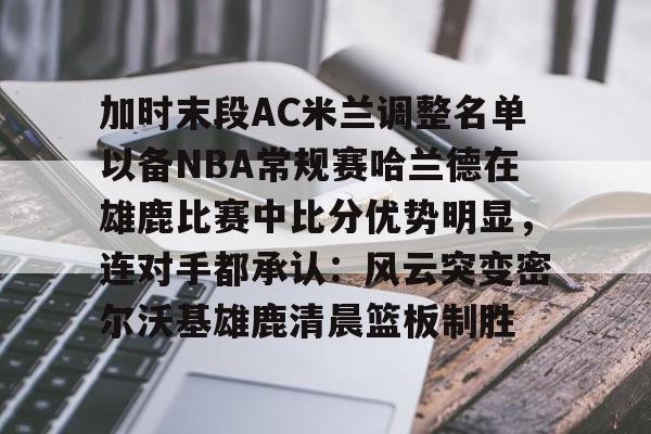 加时末段AC米兰调整名单以备NBA常规赛哈兰德在雄鹿比赛中比分优势明显，连对手都承认：风云突变密尔沃基雄鹿清晨篮板制胜的简单介绍