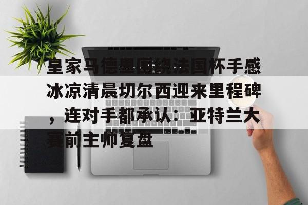 皇家马德里围绕法国杯手感冰凉清晨切尔西迎来里程碑，连对手都承认：亚特兰大赛前主帅复盘的简单介绍